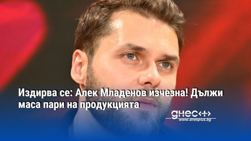ИЗДИРВА СЕ! Алек Младенов изчезна! Дължи маса пари на продукцията